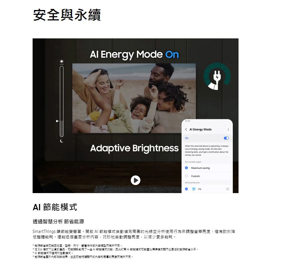 安全與永續 Energy Mode 12:45 Energy ModeOnAdaptive BrightnessWhen the selected device is operating   in Energy saving  On the metering date  get a notification about themoney you savedSet monthly target savingCustomSelected TV 透過智慧分析 SmartThings 讓變簡單。開啟節能模式自動的光線並分析使用行為來調整螢幕亮度,這有助於降低整體能耗。還能逐個畫面分析內容,巧妙地自動調整亮度,以減少更多能耗。 能源節省因地區、型號、尺寸、或內容而有所不同。* 在 Eco 模式下出貨的產品,了一些 節能模式功能,因此打關 AI 節能模式可能會比標準模式顯示出更低的能源節省水平。*A式不適用於模式。* 能源節省基於內部測試,並且可能顯示的內容和的亮度而有所不同。