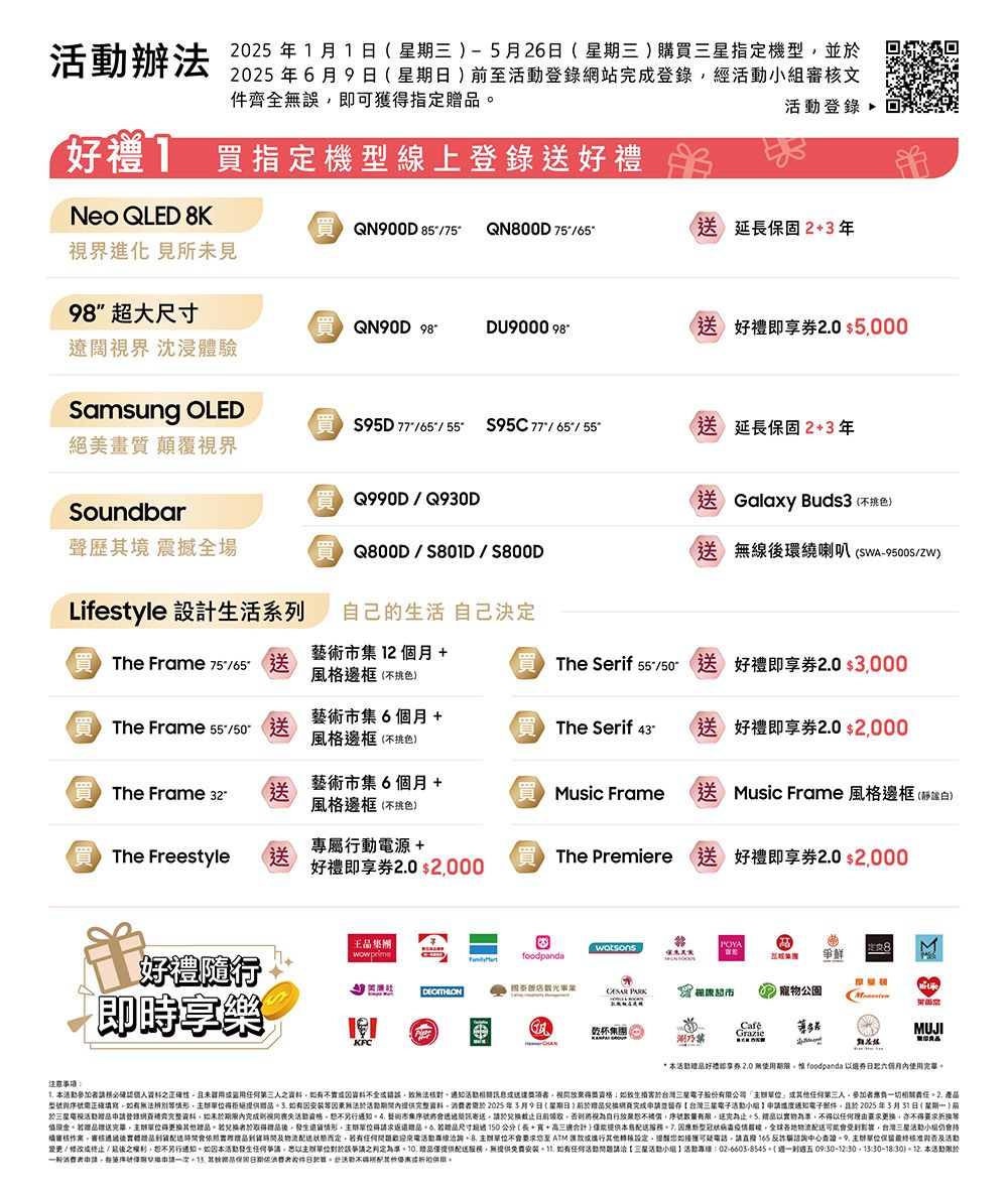 辦法  1月1星期三-5月26星期三購指機型並2025年6月9日星期日至登錄網站登錄經文件齊全誤即可獲指定登錄好]指定機型線上登錄Neo QLED KQN900D 75 QN800D 75-延長固23年視界進化 見所未見98 超大尺寸QN90D DU9000 98-)即 5000遼闊視界 沈浸體驗Samsung OLED絕美畫質 顛覆視界95D776555 //55°Q990D/Q930D延長保固23年送 Galaxy Buds3不色)Soundbar聲歷其境 震撼全場Q800D//S800D送) 無線環繞喇叭 (-9500S/ZW)Lifestyle 設計活系列 Frame 75/65-送自己的生活 自己決定藝術市集 12個月 +風邊框(不色)( The Serif 送好禮即享券20 $3000 The Frame 55/送藝術市集6個月 +風格邊框(不挑色)The Serif 43-(送好禮即享券20 $2000(買 The Frame 送藝術市集6個月 +風格邊框(不挑色)(買 Music Frame (送 Music Frame 風格邊框(白)專屬行動電源+The Freestyle送The Premiere 送好禮即享券20 $2000好禮即享券20 $2000注意王集團wowprime好禮隨行即時享樂KFCPOYAwatsons定8foodpanda爭鮮 PARK康超市寵物公園乾杯集團涮GrazieMUJI* 好禮即享券20無使期限惟 foodpanda 券日内使用完畢 本活動請確認個人正確性且未冒用人之資料不資料不全錯誤無法活動相關訊息者如生台灣三星電子股份公司人參加者負一切相關責任2 產型號正確填寫如有無法辨別情形得拒絕提供如有等素無法活動內提供完整資料2025年3月9日(星期日)於完成申請並留存台灣三星電子活動小組申請進度電子郵件且於2025年3月31日 (星期一) 於三星活動申請登錄完整資料如未於期限內完成活動資格另行 藝術市集寄送請於將視為自行放棄序號有限送完為止 以實物為準,以理由要求更換,亦不得要求折換等值現金若贈送完畢,得更換其他。若換者於取得贈品,情形,得請求贈品。  若贈品尺寸公分(長++適合計)提供本因應病毒,影響,台灣三星活動小組仍會持作業。審核後贈品到貨會照實際品到貨時間配送而定,若有活動洽詢. 要求至ATM或其他,提醒如接獲可疑電話,請165中心查證. 單位最終核准活動變更/修改或/之,另行通知。如因本活動發生任何,以主辦單位爭議之判定為準。10. 贈品僅提供配送服務,無提供免費安裝. 如有任何活動請洽【三星活動小組活動專線:02-6603-8545-(到週五 09:30-12::30-18:30). 本活動限於申請,序號兌格申請一次. 品保依消費者日。活動不得其他優惠或用。