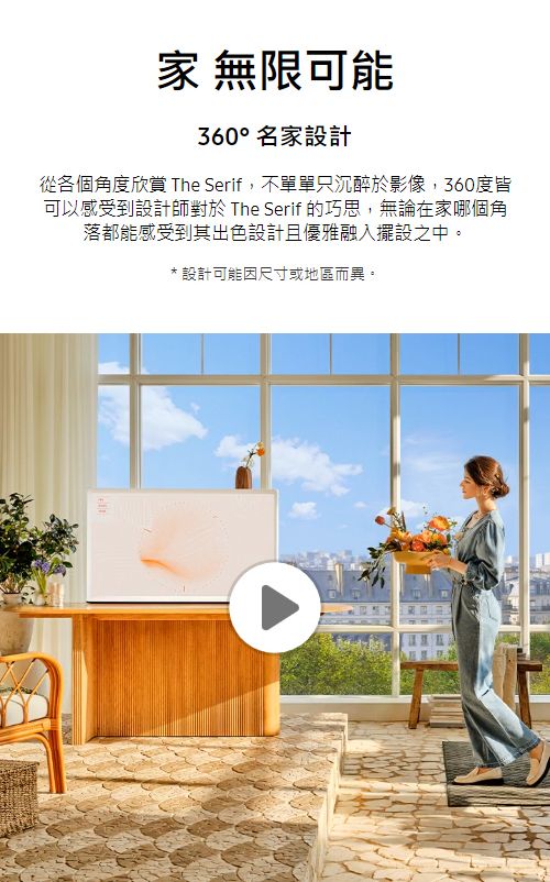 無限可能360°名家設計從各個角度欣賞 The Serif,不單單只沉醉於影像,360度皆可以感受到設計師對於 The Serif 的巧思,無論在家哪個角落都能感受到其出色設計且優雅融入擺設之中。* 設計可能因尺寸或地區而異。