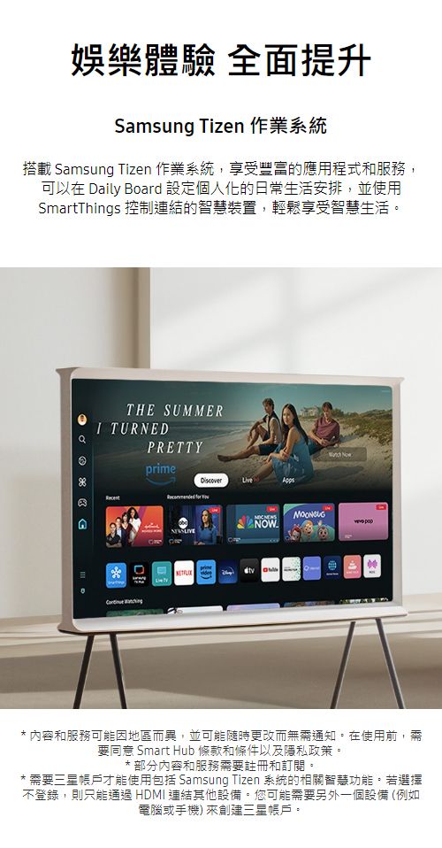 娛樂體驗 全面提升Smsung Tizen 作業系統搭載 Samsung Tizen 作業系統,享受豐富的應用程式和服務,可以在 aily Board 設定個人化的日常生活安排,並使用SmartThings 控制連結的智慧裝置,輕鬆享受智慧生活。THE SUMMERI TURNEDPRETTYprime  D  a* 內容和服務可能因地區而異,並可能隨時更改而無需通知。在使用前,需要同意 Smart Hub 條款和條件以及隱私政策。* 部分內容和服務需要註冊和訂閱。* 需要三星帳戶才能使用包括 Samsung Tizen 系統的相關智慧功能。若選擇不登錄,則只能通過 HDMI 連結其他設備。您可能需要另外一個設備 (例如電腦或手機) 來創建三星帳戶。