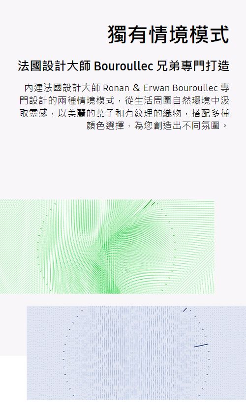 獨有情境模式法國設計大師 Bouroullec 兄弟門打造內建法國設計大師 Ronan & Erwan Bouroullec 專門設計的兩種情境模式,從生活周圍自然環境中汲取靈感,以美麗的葉子和有紋理的織物,搭配多種顏色選擇,為您創造出不同氛圍。