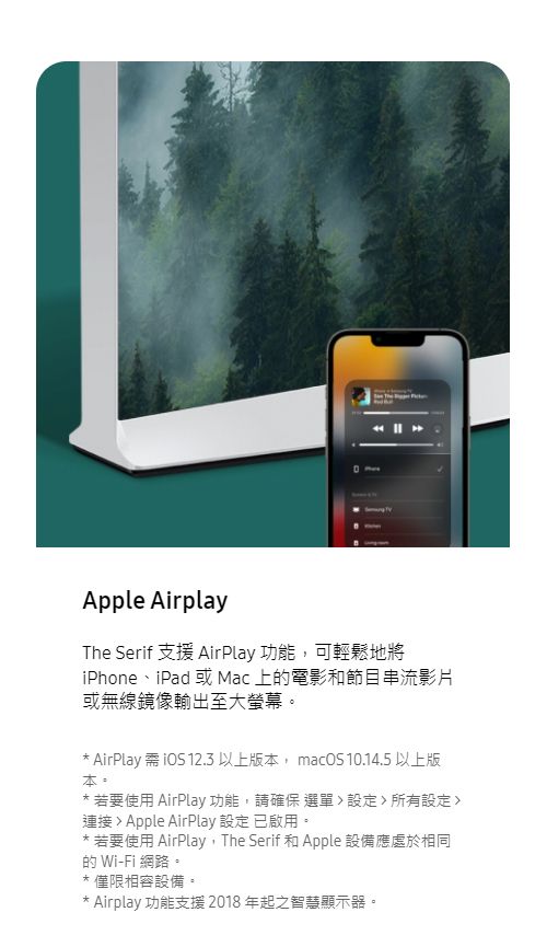 Apple AirplayThe Serif 支援 AirPlay 功能,可輕鬆地將iPhone、iPad 或Mac 上的電影和節目串流影片或無線鏡像輸出至大螢幕 AirPlay 需  12.3 以上版本, macOS 10.14.5 以上版本。* 若要使用 AirPlay功能,請確保選單設定所有設定連接 Apple AirPlay 設定 已啟用。若要使用 AirPlay, The Serif 和 Apple 設備應處於相同的 Wi-Fi 網路。*僅限相容設備。*Airplay 功能支援2018年起之智慧顯示器。