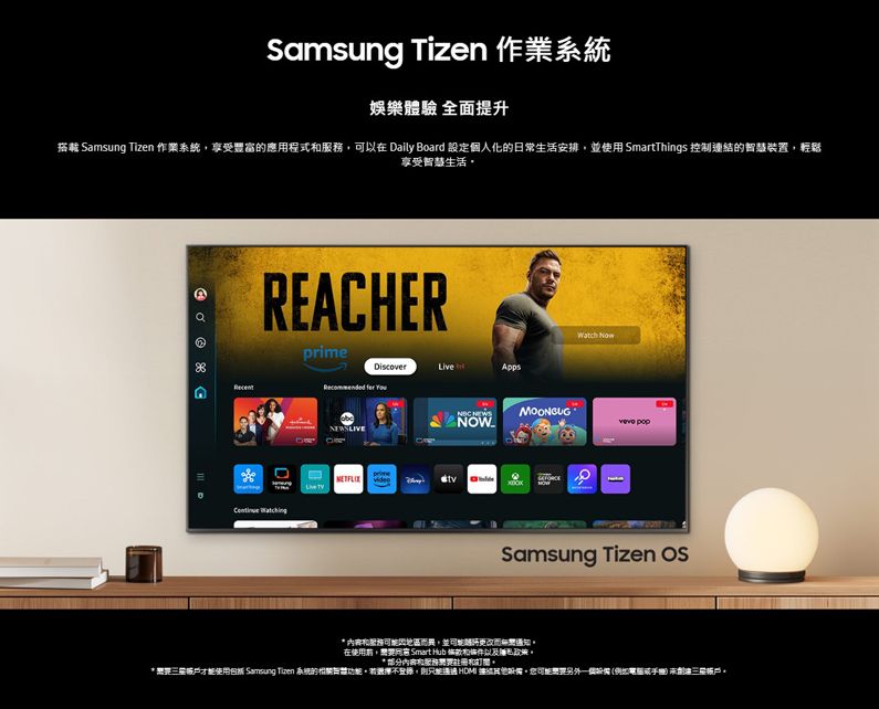 Samsung Tizen 作業系統娛樂驗 全面提升搭載 Samsung Tizen 作業系統享受豐富的應用程式可以在 Daily Board 設定個人化的日常生活安排並使用 SmartThings 控制連結的智慧裝置,輕鬆享受智慧生活REACHERprime DiscoverApps   video    Samsung Tizen  服務因地區而異,並更改而在使用, Smart Hub 和條件以及政策* 部分内容和服務和。* 才能使用包括 Samsung Tizen 系統的相關體。不登錄,則  ,可能另外一個設備( 。