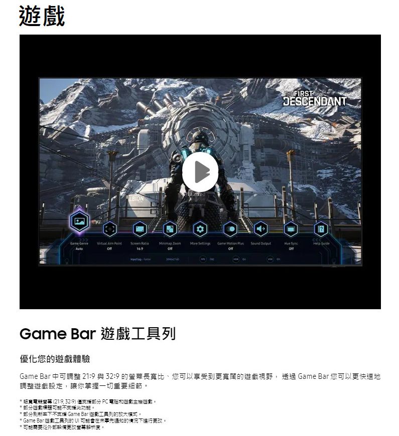 THE FIRSTESCENDANT    Screen Ratio  Settings Game   Help  DGame Bar 優化您的遊戲體驗Game Bar 中可調整 21 與 32:9 的長寬比、您可以享受到更寬闊的遊戲視野, 透過 Game Bar 您可以更快速地調整遊戲設定,讓你掌握一切重要細節。*超電螢幕 (21:9, 32:9) 僅部分 PC 電腦遊戲主機遊戲。*部分遊戲不支此功能。* 部分刷新率下不支援 Game Bar 遊戲列的放大模式。* Game Bar 遊戲工具列的 UI 可能在未事先通知的情況下進行更改。* 可能需要從外部設備更改幕解析度。