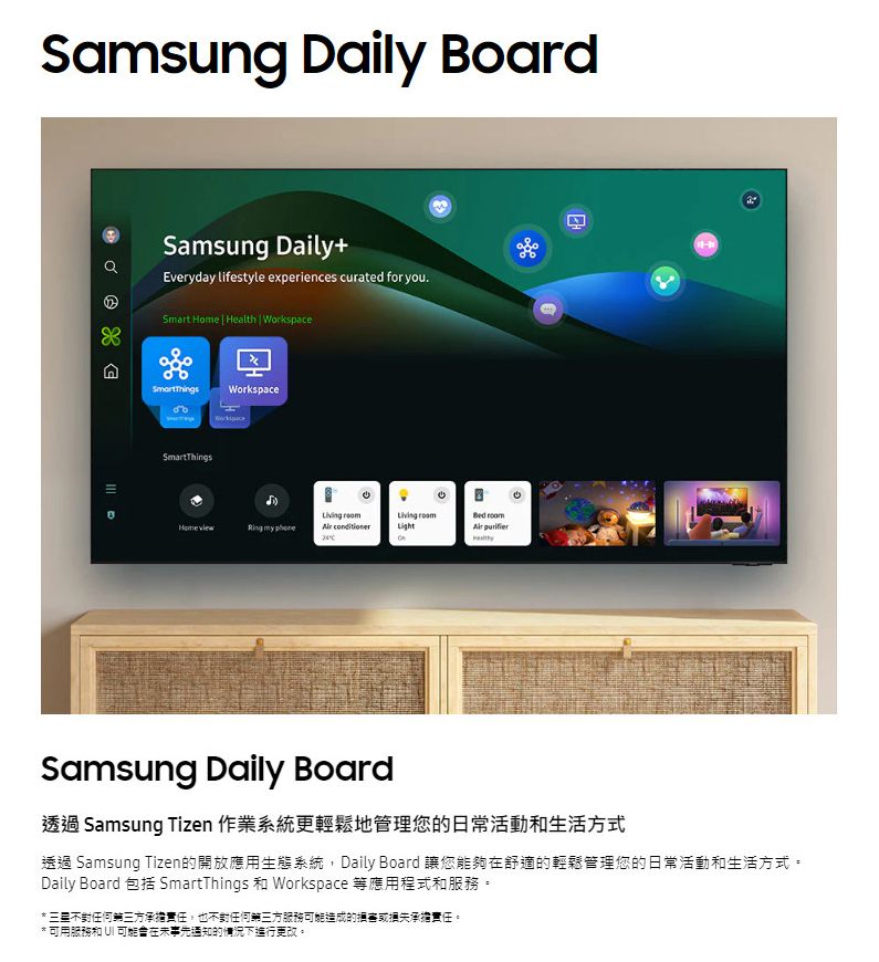 Samsung Daily BoardSamsung Daily+Everyday lifestyle experiences curated for you.Smart Home  Health  Workspace WorkspaceSmartThings my    Light Samsung Daily Board透過 Samsung Tizen 作業系統更輕鬆地管理您的日常活動生活方式透過 Samsung Tizen的開放應用生態系統,Daily Board 讓您能夠在舒適的輕鬆管理您的日常活動和生活方式。Daily Board 包括 SmartThings 和 Workspace 等應用程式和服務。* 不對任何三方承擔責任,也不對任何第三方服務可能造成的損失承擔責任。* 可用服務和 UI 可能會在未事先通知的情況下進行更改。