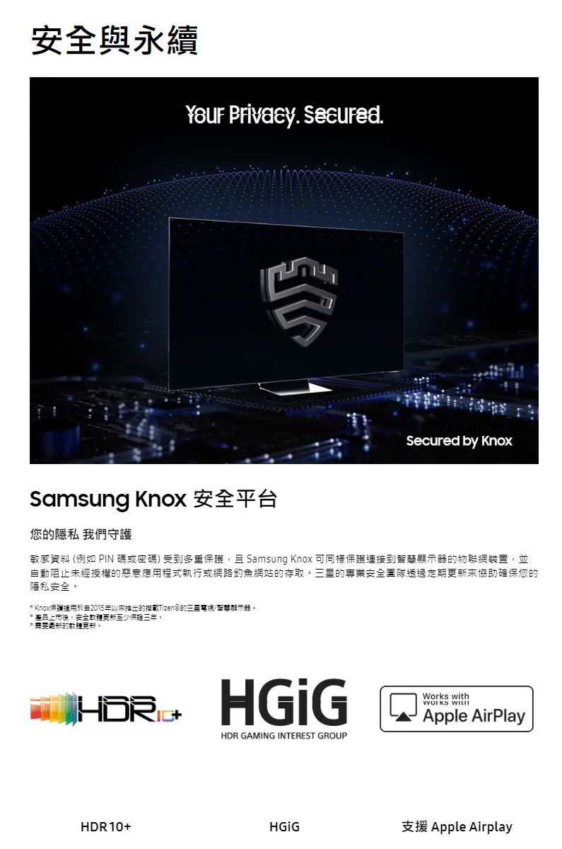 與永續 Privacy. .Samsung Knox 安全平台您的隱私 我們守護Secured by Knox敏感資料 (例如 PIN 碼或密碼) 受到多重護且 Samsung Knox 可同樣保護連接到智慧的物聯網裝置,並動阻止未經授權的惡意應用程式執行或網路釣魚網站的存取。三星的專業安全團隊透過定期協助確保您的隱私安全。* Knox保護適用於自2015年以来推出的Tizen的三星電視/智慧顯示器。*產品上市後,安全更新保。*需要最新的軟體更新。 HDR GAMING INTEREST GROUPWorks with Apple AirPlayHDR10+支援 Apple Airplay