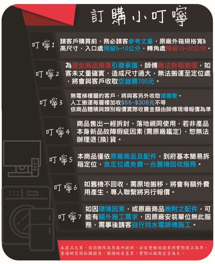 訂購小叮嚀叮嚀1請客戶購買前,務必請客參考量,原廠外箱規格&高尺寸,入口處預留5-10公分,轉角處預留15-20公分為避免商品損傷引發爭議,師傅無法拆箱搬運,如叮嚀2 客未丈量確實,造成尺寸過大,無法搬運至定位處將會與客戶收取空趟費700元無電梯樓層的客戶,將與客另外收取樓層費。叮嚀3人工搬運每層樓加收$55~$305元不等依商品體積與類別報價實際收費金額由師傅現場報價為準商品售出一經拆封、落地視同使用,若非產品叮嚀4 本身新品故障瑕疵素 (需原廠鑑定),恕無法辦理退(換)貨。叮嚀 5本商品僅依原廠商品及配件,到府基本簡易拆箱定位,定位處免費一台舊機回收服務叮嚀 6如舊機不回收,需原地搬移,將會有額外費用產生,專人聯繫將另行報價。如因環境因素,或原廠商品無附之配件,可叮嚀7 能有額外施工需求,因原廠安裝單位無此服務,需事後請客自行找水電師傅施工。本產品文案、保固期限為原廠所提供,若有變動參照實際商品為準。賣場網頁因拍攝關係,略有差異,實際以廠商出貨為主。