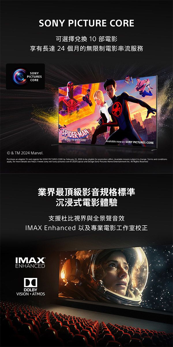 SONY PICTURE CORE可選擇兌換 10 部電影享有長達 24 個月的無限制電影串流服務SONYPICTURESCORE MAN THE SPIDER Available now on SONY PICTURES CORE© & TM 2024 MarvelPurchase an  TV and register for SONY PICTURES CORE by February 23, 2026 to be  for promotion offers Available movies subject to change.  and conditionsapply, for more details see https://www.sony.net/sony-pictures-core 2024 Layout and Design Sony Pictures Home Entertainment Inc.  Rights Reserved業界最頂級影音規格標準沉浸式電影體驗支援杜比與全景聲音效IMAX Enhanced 以及專業電影工作室校正IMAXENHANCEDDOLBYVISION ATMOS