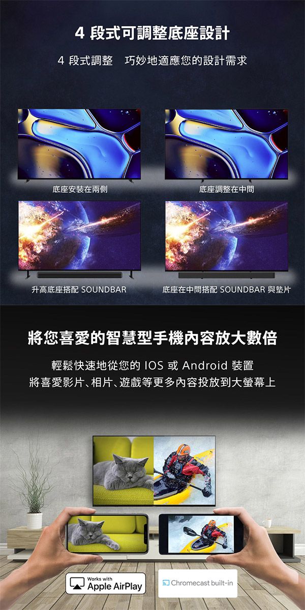 4段式可調整底座設計4段式調整 巧妙地適應您的設計需求底座安裝在兩側底座調整在中間升高底座搭配 底座在中間搭配 SOUNDBAR 與墊片將您喜愛的智慧型手機內容放大數倍輕鬆快速地從您的IOS或Android 裝置將喜愛影片相片遊戲等更多內容投放到大螢幕上Works with Chromecast built-inApple AirPlay