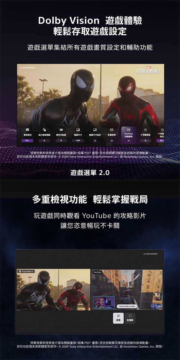 Dolby Vision 遊戲體驗輕鬆存取遊戲設定遊戲選單集結所有遊戲畫質設定和輔助功能02004 MAN 2模式黑色器尺寸設定十字效果和使用者介面為模擬畫面。拍攝  畫面,混合遊戲實況場景及遊戲內場動畫。部分功能未來更新提供。 2024 Sony Interactive Entertainment LC.  Insomniac Games, Inc. 開發。遊戲選單2.0多重檢視功能 輕鬆掌握戰局玩遊戲同時觀看 YouTube 的攻略影片讓您恣意暢玩不卡關 YouTube this 全營© 2004 MARVELL視覺效果和使用者介面為模擬畫面。拍攝 畫面,混合遊戲實況場景及遊戲內過場動畫。部分功能未來韌體更新提供。2024 Sony Interactive Entertainment LLC. 由 Insomniac Games, Inc. 開發。