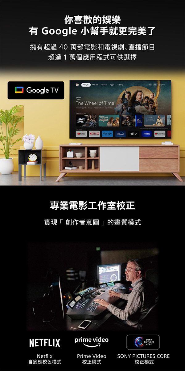 你喜歡的娛樂有 Google 小幫手就更完美了擁有超過40 萬部電影和電視劇直播節目超過1萬個應用程式可供選擇 Google TV   Wheel of Time The    NETFLIX專業電影工作室校正實現「創作者意圖」的畫質模式NETFLIXprime videoPICTURESNetflixPrime Video自適應校色模式校正模式SONY PICTURES CORE校正模式