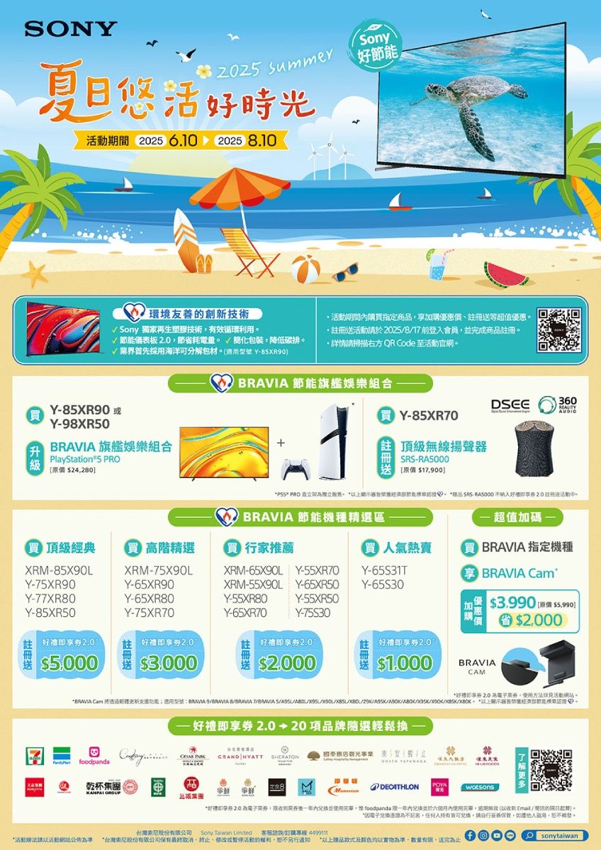 ON summer夏日好時光期間 202 6.10 20258.10環境友善創新技術√ Sony 獨家再生塑膠技術有效循環利用√ 儀表板節省耗電量 簡化包裝降低碳排業界首先海洋可分解包材 Y85XR0期間內購指定商加購優惠價等超值優惠請於2025817前登入會員並完成商品詳情請掃描右方 QR Code 至官網。RAVIA 節能旗艦娛樂組合買Y-85XR90Y-98XR50 旗艦娛樂組合360買 Y-85XR70頂級無線揚聲layStation 5 PRO 24280-RA5000原價 17900 PRO 直立。上節能 品 SRS-RA5000 不好 註冊送活動。P  節能機種精選區一超值加碼- 頂級經典 高階精選 行家推薦 氣熱賣  指定機種XRM-85X90LY-75XR90XRM-75X90LY-65XR90XRM-65X90L  Y-55XR70Y-65S31T BRAVIA CamXRM-55X90L Y-65XR50Y-Y-77XR80Y-85XR50Y-65XR80Y-75XR70Y-55XR80Y-55XR50Y-65XR70Y-75S303990 (原價 $$00註冊送2.0好禮券2.0$5,000好禮即享券好禮即享券2.0$3.000$$1.000BRAVIACAM*好禮即享券 2.0 。使用方法活動網站。*BRAVIA Cam 透過功能;適用型號BRAVIA 9BRAVIA BBRAVIA  S//。 *器節能。-好禮即享券2.020項品牌選輕鬆觀光事業,GRAND HYATT foodpanda乾杯 爭鮮瓦城POYADECATHLON*即享券 2.0 ,內兒換並使用,惟 foodpanda 一年並於六個月內使用完畢,(以收到Email / 的)。為不,人兌換,請自行,如,。股份有限公司Sony   客服訂購專線 *活動以活動網站公佈為準 *台灣索尼股份有限公司保有最終取消終止或暫停活動的權利,恕不另行通知 *以上赠品款式及颜色均以實物為準,數量有限,送完為止Osonytaiwan