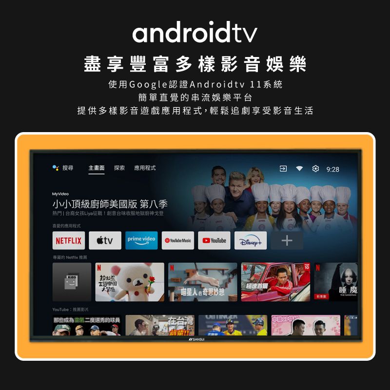 android盡享豐富多樣影音娛樂使用Google認證Androidtv 11系統簡單直覺串流娛樂平台提供多樣影音遊戲應用程式,輕鬆追劇享受影音生活搜尋主畫面 探索 應用程式MyVideo小小頂級廚師美國版 第八季熱門  台裔女孩Liya征戰!創意台味收服地獄廚神戈登喜愛的應用程式NETFLIXtvprime video  專屬的  推薦N經速首人的奇思妙想YouTube推薦影片:那些選秀的球員9:28睡魔