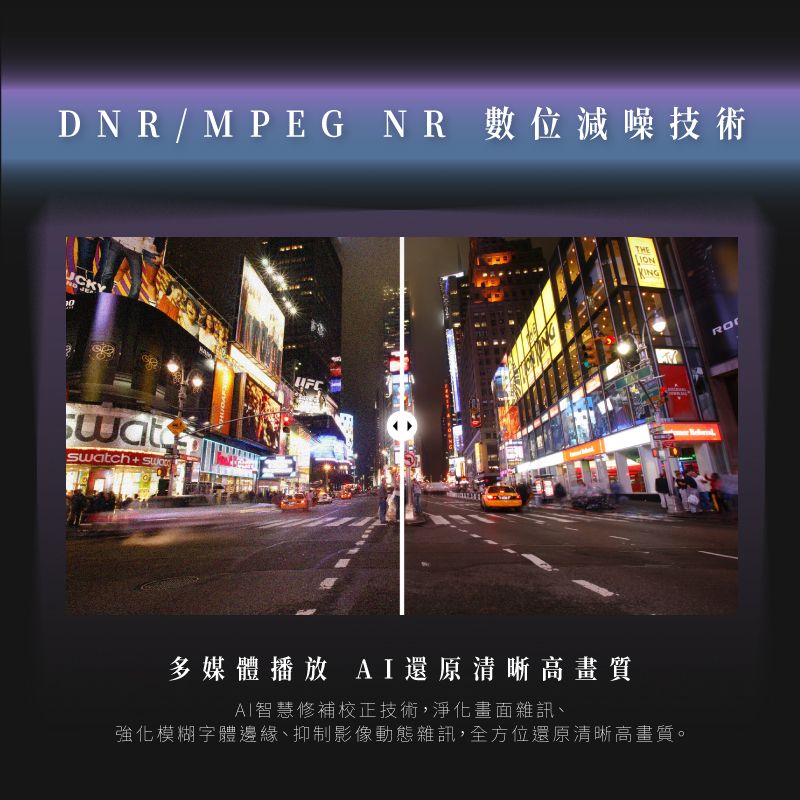 DNR/MPEG NR 數位減噪技術UCKY Swatch+THEKING多媒體播放 AI還原清晰高畫質AI智慧修補校正技術,淨化畫面雜訊、強化模糊字體邊緣、抑制影像動態雜訊,全方位還原清晰高畫質。