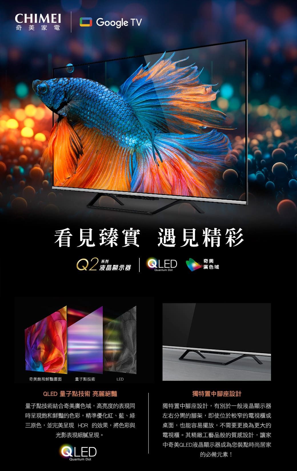 CHIMEIGoogle TV奇美家電看見臻實 遇見精彩QLEDQ2菠晶顯示器奇美廣色域Quantum Dot奇美飽和鮮豔畫面量子點技術LEDQLED 量子點技術 亮麗絕豔量子點技術結合奇美廣色域,高亮度的表現同時呈現飽和鮮豔的色彩,精準優化紅、藍、綠三原色,並完美呈現 HDR 的效果,將色彩與光影表現細膩呈現。QLEDQuantum Dot獨特置中腳座設計獨特置中腳座設計,有別於一般液晶顯示器左右分開的腳架,即使位於較窄的電視櫃或桌面,也能容易擺放,不需要更換為更大的電視櫃。其精緻工藝品般的質感設計,讓家中奇美QLED液晶顯示器成為您裝點時尚居家的必備元素!