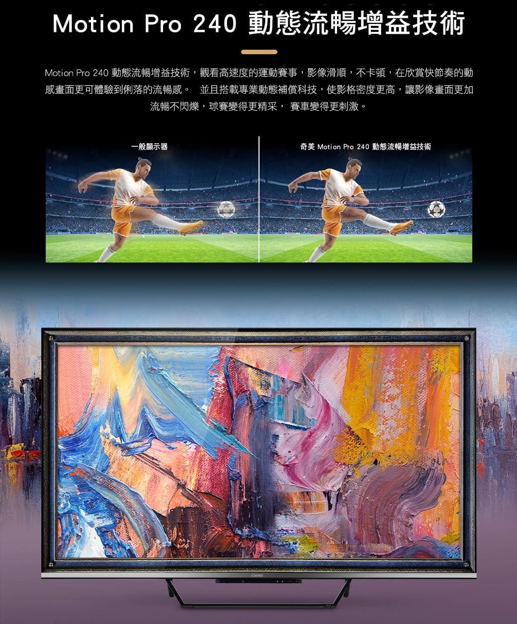 Motion Pro 240 動態流暢增益技術Motion Pro 240 動態流暢增益技術,觀看高速度的運動賽事,影像滑順,不卡頓,在欣賞快節奏的動感畫面更可體驗到俐落的流暢感。 並且搭載專業動態補償科技,使影格密度更高,讓影像畫面更加流暢不閃爍,球賽變得更精采, 賽車變得更刺激。一般顯示器奇美 Motion Pro 240 動態流暢增益技術