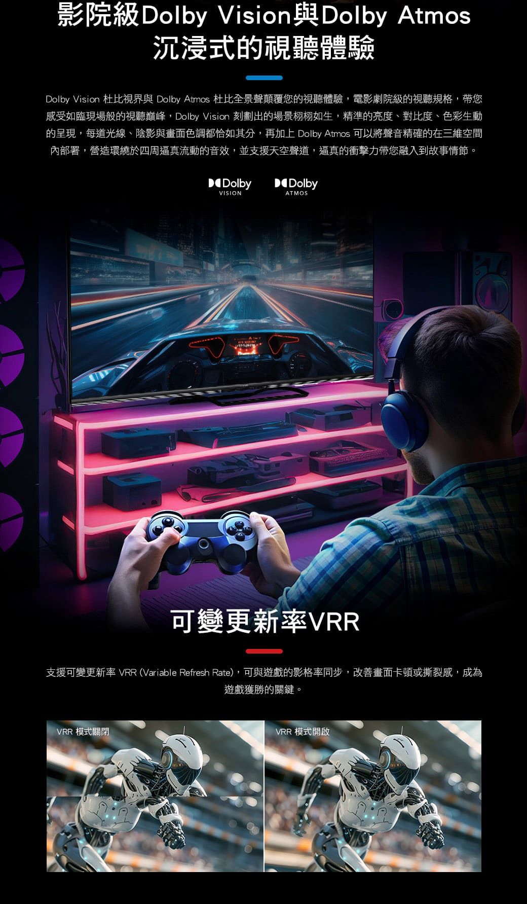影院級Dolby Vision與Dolby Atmos沉浸式的視聽體驗Dolby Vision 杜比視界與 Dolby Atmos 杜比全景聲顛覆您的視聽體驗,電影劇院級的視聽規格,帶您感受如臨現場般的視聽巔峰,Dolby Vision 刻劃出的場景栩栩如生,精準的亮度、對比度、色彩生動的呈現,每道光線、陰影與畫面色調都恰如其分,再加上 Dolby Atmos 可以將聲音精確的在三維空間內部署,營造環繞於四周逼真流動的音效,並支援天空聲道,逼真的衝擊力帶您融入到故事情節。DolbyDolbyVISIONATMOS可變更新率VRR支援可變更新率 VRR (Variable Refresh Rate),可與遊戲的影格率同步,改善畫面卡頓或撕裂感,成為VRR 模式關閉遊戲獲勝的關鍵。VRR 模式開啟