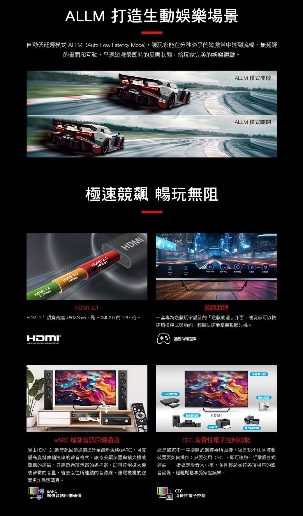 ALLM 打造生動娛樂場景自動低延遲模式 ALLM Auto Low Latency Mode,讓玩家能在分秒必爭的遊戲當中達到流暢、無延遲的畫面和互動,呈現遊戲最即時的反應狀態,給玩家完美的娛樂體驗。極速競飆 暢玩無阻HDMI 1.4HDMI 2.0HDMI 2.1HDMI10.2Gbps18Gbps48GbpsALLM 模式開啟ALLM 模式關閉BALLMHDMI 2.1HDMI 2.1 頻寬高達 48G8Gbps,是HDMI 2.0的2.67 倍。遊戲助理一套專為遊戲玩家設計的「遊戲助理」介面,讓玩家可以快速切換模式與功能,輕鬆快速地掌握致勝先機。HDMI®   HDMIHDMI遊戲助理選單DVD播放器家庭組HDMI印表機液晶顯示器(位攝影機數位相機eARC 增強音訊回傳通道經由HDMI 2.1將音訊回傳通道提升至最新規格(eARC),可支援高資料傳輸速率的聲音格式,讓奇美顯示器與擴大機或聲霸的連結,只需透過顯示器的遙控器,即可控制擴大機或聲霸的音量,省去以往所連結的音源線,讓電視櫃的空間更加整潔清爽。eARC增強音訊回傳通道CEC 消費性電子控制功能總是被家中一字排開的遙控器所困擾,總是記不住各控制裝置要如何操作;只要使用 CEC,即可讓您一手掌握各式連結,一指搞定影音大小事,並且輕鬆操控各項相容的影音設備,輕輕鬆鬆享受家庭娛樂。CEC 消費性電子控制