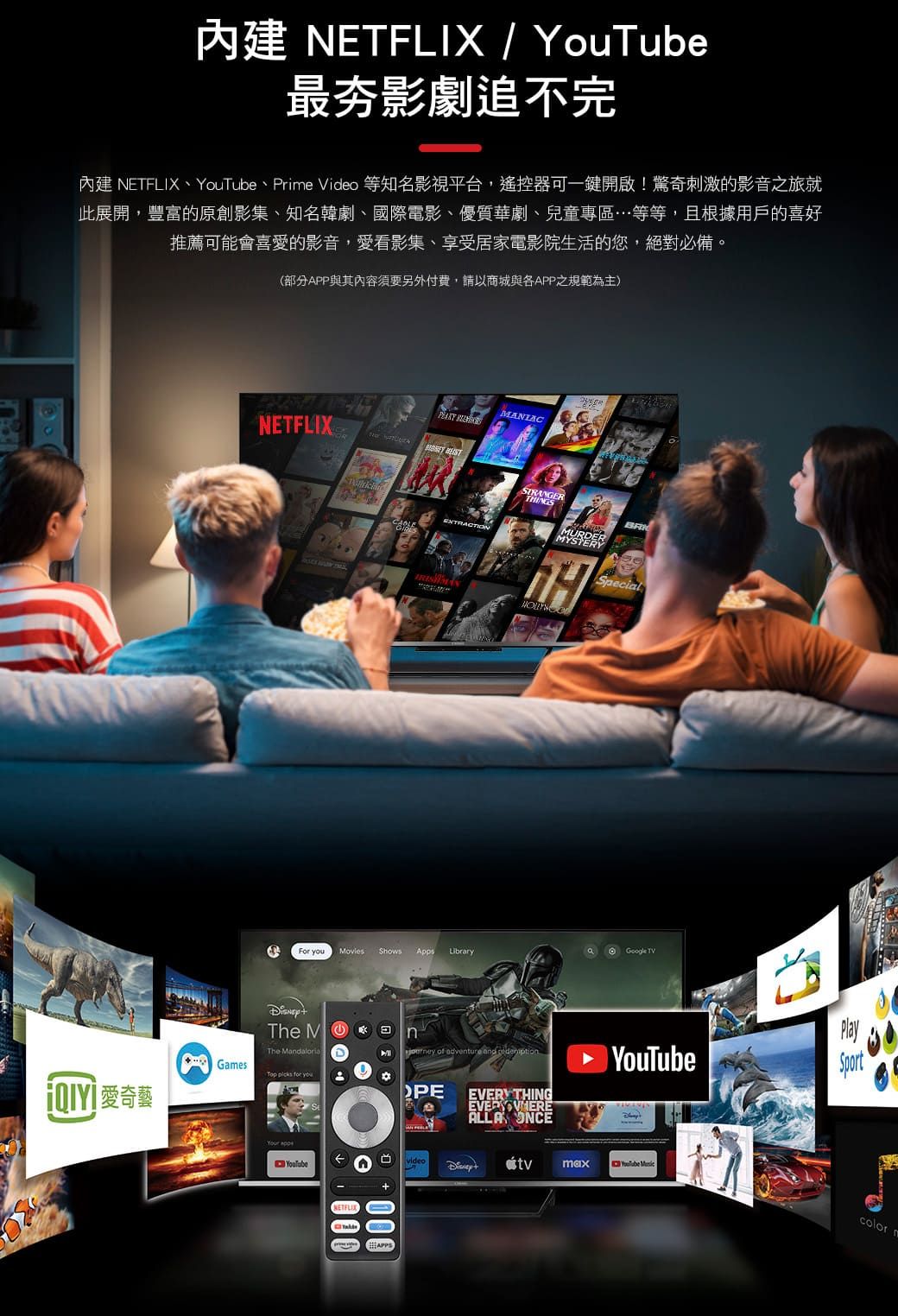最影劇追不完內建 NETFLIX、、Prie  等知名影視平台,遙控器可一鍵開啟!驚奇刺激的影音之旅就此展開,豐富的原創影集、知名韓劇、國際電影、優質華劇、兒童專區…等等,且根據用戶的喜好推薦可能會喜愛的影音,愛看影集、享受居家電影院生活的您,絕對必備(部分APP與其內容須要另外付費,請以商城與APP之規範為主)愛奇藝NETFLIXANIAC  STRANGEREXTRACTIONSpecialFor  Movies Shows LibraryGoogle TVThe MThe Maloria of adventure and  THINGALLA ONCEGamesTop  for you。PE YouTubeVideo maxNETFLIXAPPS000PlayYouTube color m