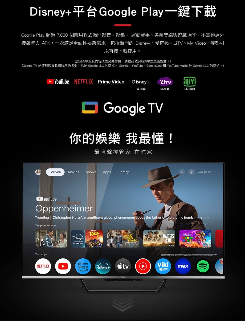 平台Google Ply一鍵下載Google Play 超過7,000 個應用程式熱門影音、影集、 運動賽事、類音樂與遊戲APP,不需透過外接裝置與 APK,一次滿足全面性娛樂需求,包括熱門的 、愛奇藝、、My Video…等都可以直接下載使用。(部分APP與其內容須要另外付費,請以商城與各APP之規範為主。(Google TV 是這部裝置軟體服務的名稱,也是 Google  的商標。 Google、YouTube、GoogleCast 和 YouTube Music 是 Google  的商標。)YouTube NETFLIX Prime VideoDisneyLiTV(非預載)(非預載)(非預載)Google TV你的娛樂 我最懂!最強聲控管家 在你家For youMovies Shows Apps LibraryaGoogle TVOppenheimerTrending Christopher Nolans magnificent global phenomenon about the father  the atomic bombTop picks for youPASTLIVESYour appsDisney+Stream nowmr&mrssmithMASTERSR+NETFLIXprimevideoDisney+tvVikimaxRakuten