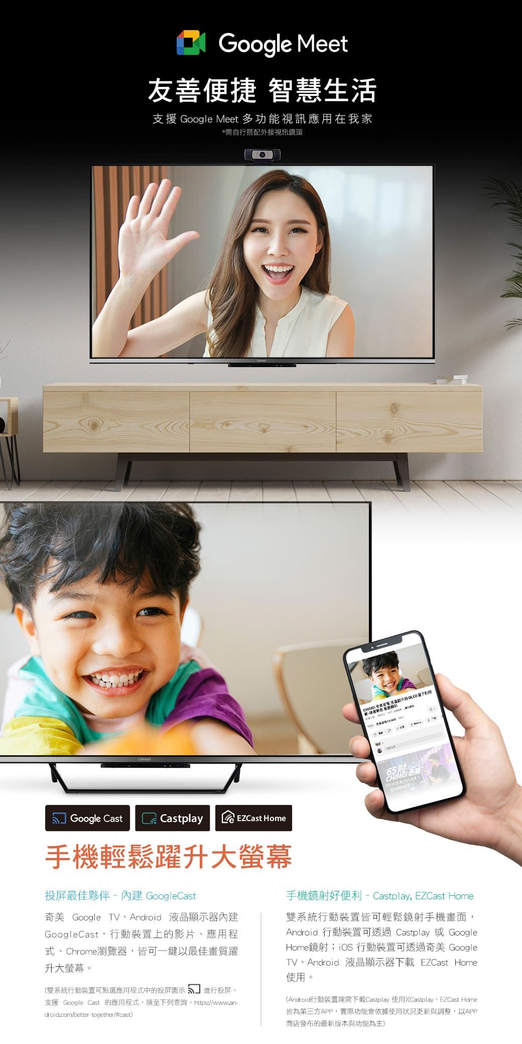 CHIMEGoogle Meet友善便捷 智慧生活支援 Google Meet 多功能視訊應用在我家*需自行搭配外接視訊鏡頭Google CastCastplay Home  65    手機輕鬆躍升大螢幕投屏最佳夥伴內建 GoogleCast奇美 Google TV、Android 液晶顯示器內建GoogleCast,行動裝置上的影片、應用程式、Chrome瀏覽器,皆可一鍵以最佳畫質躍升大螢幕。(系統行動裝置可點選應用程式中的投屏圖示進行投屏。支援 Google Cast 的應用程式,請至下列查詢。https://www.an-droid.com/better-together/#cast手機鏡射好便利 - Castplay, EZCast Home雙系統行動裝置皆可輕鬆鏡射手機畫面,Android 行動裝置可透過 Castplay 或 GoogleHome鏡射;iOS 行動裝置可透過奇美 GoogleTV、Android 液晶顯示器下載 EZCast Home使用。(Android行動裝置端需下載Castplay 使用(Castplay、EZCast Home皆為第三方APP,實際功能會依據使用狀況更新與調整,以APP商店發布的最新版本與功能為主)