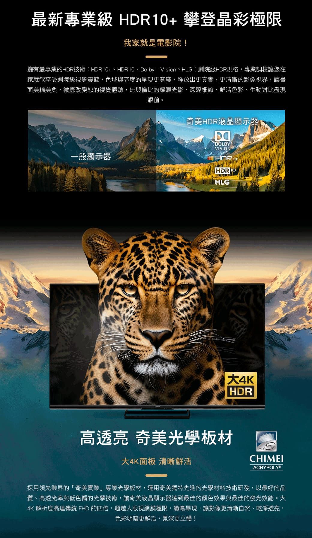 最新專業級 HDR10攀登晶彩極限我家就是電影院!擁有最專業的HDR技術:HDR10+、HDR10、Dolby Vision、HLG!劇院級HDR規格,專業調校讓您在家就能享受劇院級視覺震撼,色域與亮度的呈現更寬廣,釋放出更真實、更清晰的影像視界,讓畫面美輪美奐,徹底改變您的視覺體驗,無與倫比的耀眼光影、深邃細節、鮮活色彩、生動對比盡現眼前。一般顯示器奇美HDR液晶顯示器DOLBYVISIONTHDR HLGHDR高透亮 奇美光學板材大4K面板 清晰鮮活CHIMECHIMEIACRYPOLYⓇ採用領先業界的「奇美實業」專業光學板材,運用奇美獨特先進的光學材料技術研發,以最好的品質、高透光率與低色偏的光學技術,讓奇美液晶顯示器達到最佳的顏色效果與最佳的發光效能。大4K 解析度高達傳統 FHD 的四倍,超越人眼視網膜極限,纖毫畢現,讓影像更清晰自然、乾淨透亮,色彩明暗更鮮活,景深更立體!