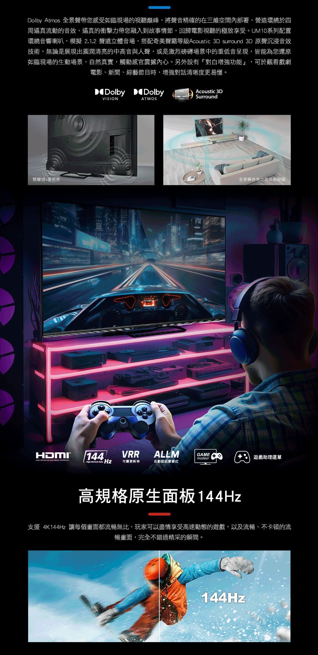 Dolby Atmos 全景聲帶您感受如臨現場的視聽巔峰將聲音精確的在三維空間內部署,營造環繞於四周逼真流動的音效,逼真的衝擊力帶您融入到故事情節,回歸電影視聽的極致享受。UM10系列配置環繞音響喇叭,模擬 2.1.2 聲道立體音場,搭配奇美聲霸等級 Acoustic 3D surround 3D 原聲沉浸音效技術,無論是展現出圓潤清亮的中高音與人聲,或是激烈磅礡場景中的重低音呈現,皆能為您還原如臨現場的生動場景,自然真實,觸動感官震撼內心。另外設有對白增強功能』,可於觀看戲劇電影、新聞、綜藝節目時,增強對話清晰度更易懂。雙聲道重低音Dolby DolbyVISIONATMOSAcoustic 3DSurround全景聲參考之效果模擬   144,VRRALLMGAMEmode+ 遊戲助理選單    可變更新率自動低延遲模式高規格原生面板144Hz支援4K144Hz 讓每個畫面都流暢無比,玩家可以盡情享受高速動態的遊戲,以及流暢、不卡頓的流暢畫面,完全不錯過精采的瞬間。144Hz