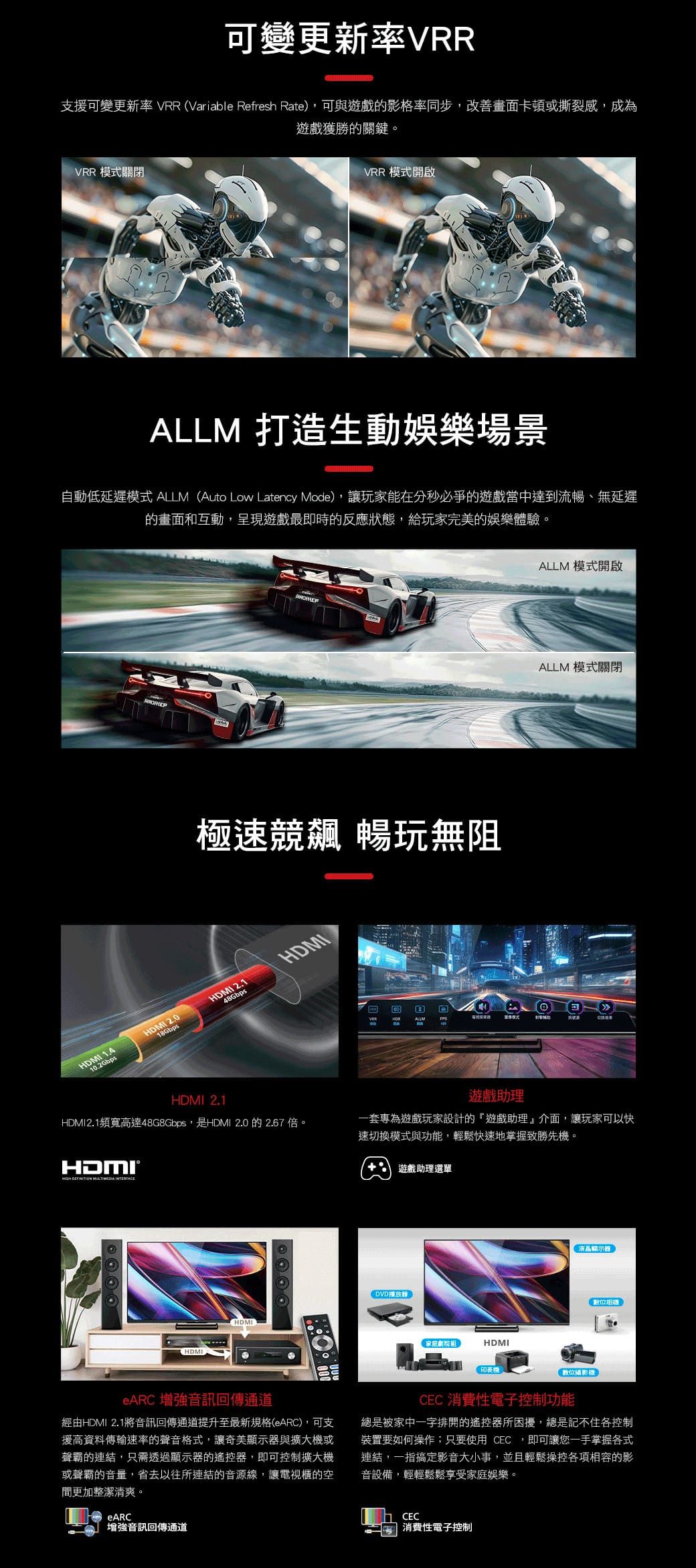 可變更新率VRR支援可變更新率 VRR (Variable Refresh Rate),可與遊戲的影格率同步,改善畫面卡頓或撕裂感,成為遊戲獲勝的關鍵。VRR 模式關閉VRR 模式開啟ALLM 打造生動娛樂場景自動低延遲模式 ALLM (Auto Low Latency Mode),讓玩家能在分秒必爭的遊戲當中達到流暢、無延遲的畫面和互動,呈現遊戲最即時的反應狀態,給玩家完美的娛樂體驗。極速競飆 暢玩無阻HDMI 1.412.0HDMI 2.1HDMI10.2Gbps48Gbps ALLMALLM 模式開啟ALLM 模式關閉HDMI 2.1HDMI2.1頻寬高達48G8Gbps,是HDMI 2.0 的2.67倍。遊戲助理一套專為遊戲玩家設計的「遊戲助理』介面,讓玩家可以快速切換模式與功能,輕鬆快速地掌握致勝先機。遊戲助理選單   HDMIHDMIDVD播放家庭劇院組HDMI印表機液晶顯示器數位攝影機數位相機eARC 增強音訊回傳通道經由HDMI 2.1將音訊回傳通道提升至最新規格(eARC),可支援高資料傳輸速率的聲音格式,讓奇美顯示器與擴大機或聲霸的連結,只需透過顯示器的遙控器,即可控制擴大機或聲霸的音量,省去以往所連結的音源線,讓電視櫃的空間更加整潔清爽。eARC強音訊回傳通道CEC 消費性電子控制功能總是被家中一字排開的遙控器所困擾,總是記不住各控制裝置要如何操作;只要使用 CEC,即可讓您一手掌握各式連結,一指搞定影音大小事,並且輕鬆操控各項相容的影音設備,輕輕鬆鬆享受家庭娛樂。CEC消費性電子控制