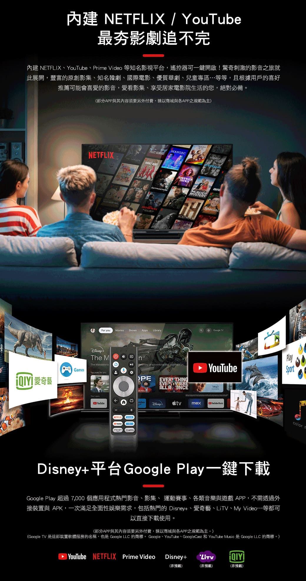 / 最夯影劇追不完內建 NETFLIX、YouTube、Prie Video 等知名影視平台,遙控器可一鍵開啟!驚奇刺激的影音之旅就此展開,豐富的原創影集、知名韓劇、國際電影、優質華劇、兒童專區等等,且根據用戶的喜好推薦可能會喜愛的影音,愛看影集、享受居家電影院生活的您,絕對必備(部分APP與其內容須要另外付費,請以商城與APP之規範為主)NETFLIX STRANGERMURDERMYSTERYSpecilFor Movies Shows AppsLibraryaGoogle TV of adventure   YouTubeThe MnThe Games   you。愛奇藝 YouTubeNETFLIX000EVERYTHINGALLA ONCEvideo PlaySportYouTube color mDisney+平台Google Play一鍵下載Google Play 超過7,000 個應用程式熱門影音、影集、 運動賽事、各類音樂與遊戲APP,不需透過外接裝置與 APK,一次滿足全面性娛樂需求,包括熱門的 Disney+、愛奇藝、LiTV、My Video…等都可以直接下載使用。(部分APP與其內容須要另外付費,請以商城與各APP之規範為主。)(Google TV 是這部裝置軟體服務的名稱,也是 Google LLC 的商標。 Google、YouTube、GoogleCast 和 YouTube Music 是Google LLC 的商標。)YouTube NETFLIX Prime VideoDisney+(非預載)(非預載)(非預載)