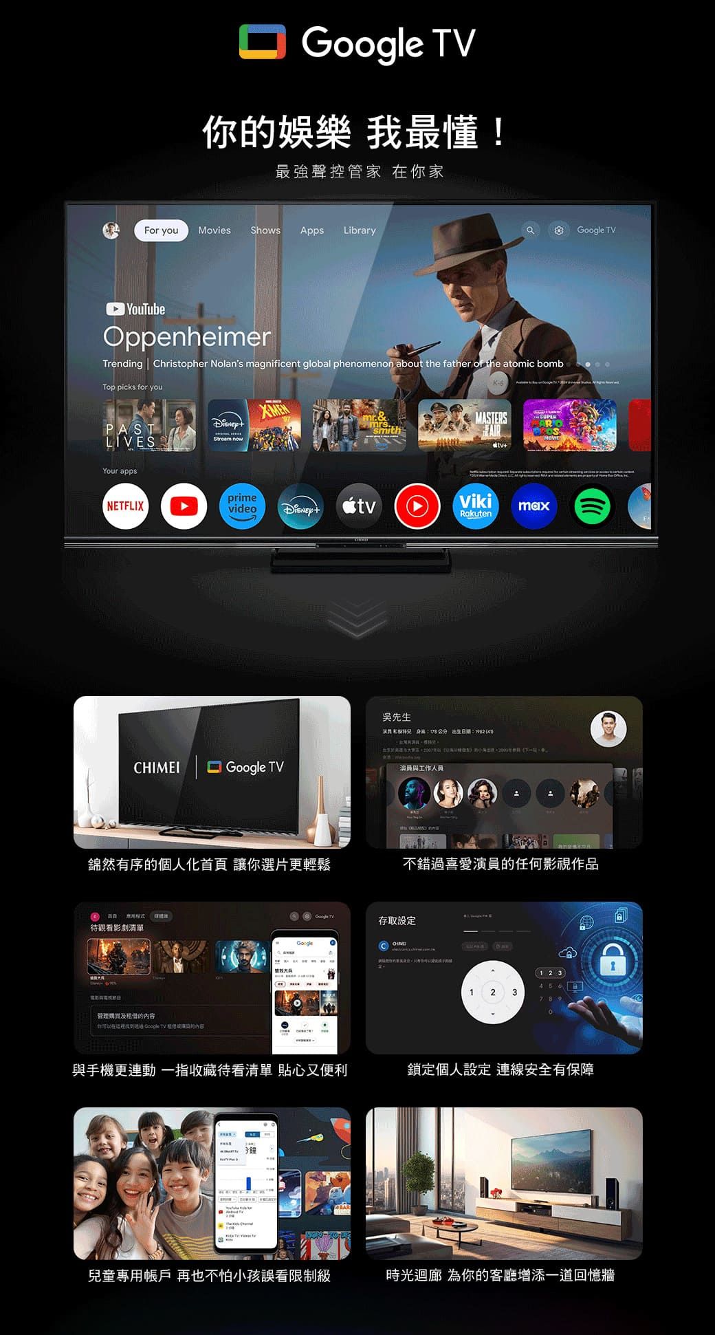 最懂!最強聲控管家 你家For youMovies Shows pps Library YouTubeOppenheimerTrending Christopher Nolans magnificent global phenomenon about the father of the atomic bombTop picks for youPASTLIVESYour apps &.smithMASTESAIRNETFLIXprimevideotvVikimaxRakutenCHIMEI  TV吳先生  :1982      R員與工作人員Google TV錦然有序的個人化首頁 讓你選片更輕鬆不錯過喜愛演員的任何影視作品 待觀看影劇清單管理購買及的內容你在 Google TV 演的內容GoogleGoogle TV存取設定與手機更動 一指收藏待看清單 貼心又便利兒童專用帳戶 再也不怕小孩誤看限制級A1 2 3456123789鎖定個人設定 連線安全有保障時光迴廊 為你的客廳增添一道回憶牆