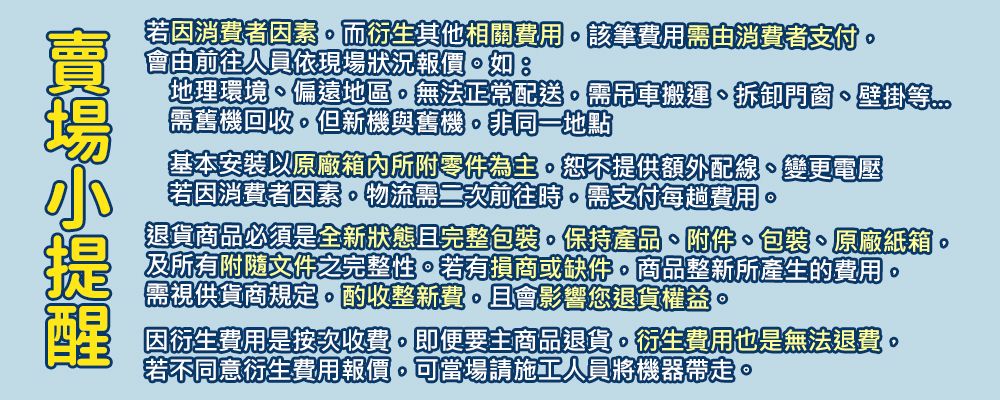 若因消費者因素而衍生其他相關費用該筆費用需消費者支付會由前往人員依現場狀況報價地理環境偏遠地區無法正常配送需吊車搬運拆卸門窗、壁掛等需舊機回收但新機與舊機非同一地點基本安裝原廠箱內所附零件為主恕不提供額外配線、變更電壓若因消費者因素物流需二次前往時需支付每趟費用退貨商品必須是全新狀態且完整包裝保持產品、附件、包裝、原廠紙箱及所有附隨文件之完整性若有損商或缺件。商品整新所產生的費用。需視供貨商規定。酌收整新費。且會影響您退貨權益。因衍生費用是按次收費。即便要主商品退貨。衍生費用也是無法退費。若不同意衍生費用報價可當場請施工人員將機器帶走。