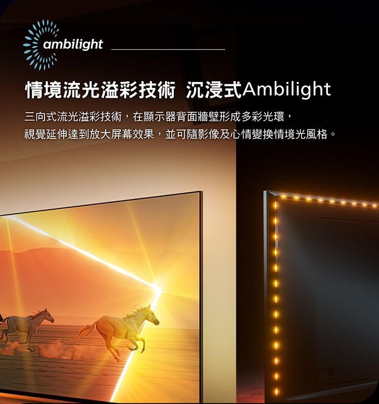 ambilight情境流光溢彩技術 沉浸式Ambilight三向式流光溢彩技術,在顯示器背面牆壁形成多彩光環,視覺延伸達到放大屏幕效果,並可隨影像及心情變換情境光風格。