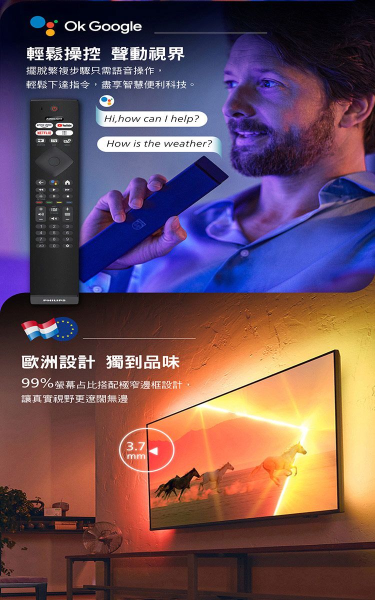 Googl輕鬆操控 聲動視界擺脫繁複步驟只需語音操作,輕鬆下達指令,盡享智慧便利科技Hi, how can  help?NETFLIX++  e23467。PHILIPSHow is the weather?歐洲設計 獨到品味99%螢幕占比搭配極窄邊框設計,讓真實視野更遼闊無邊3.7mm