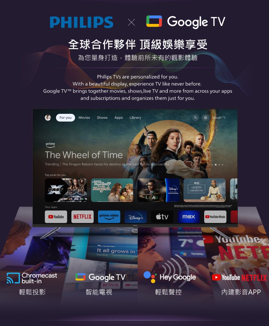 PHILIPS Google TV全球合作夥伴 頂級娛樂享受為您量身打造,體驗前所未有的觀影體驗Philips  are personalized for youWith a beautiful display, experience TV like never beforeGoogle TV brgs together movies, shows, live TV and more from across your appsand subscriptions and organizes them just for youFor you Movies Shows AppsLibraryprimeThe Wheel of TimeTrending The Dragon Reborn faces his destiny as the Last  approachesTop picks for youYour apps.LESSONSCHEMISTRYYouTubeNETFLIXprime videotvmaxYouTube MusicChromecastbuilt-inForIt all grows inTrending Located in the 7Google TVNETFLIXHey Google輕鬆聲控YouTubeNETYouTube NETFLIX內建影音APP輕鬆投影智能電視