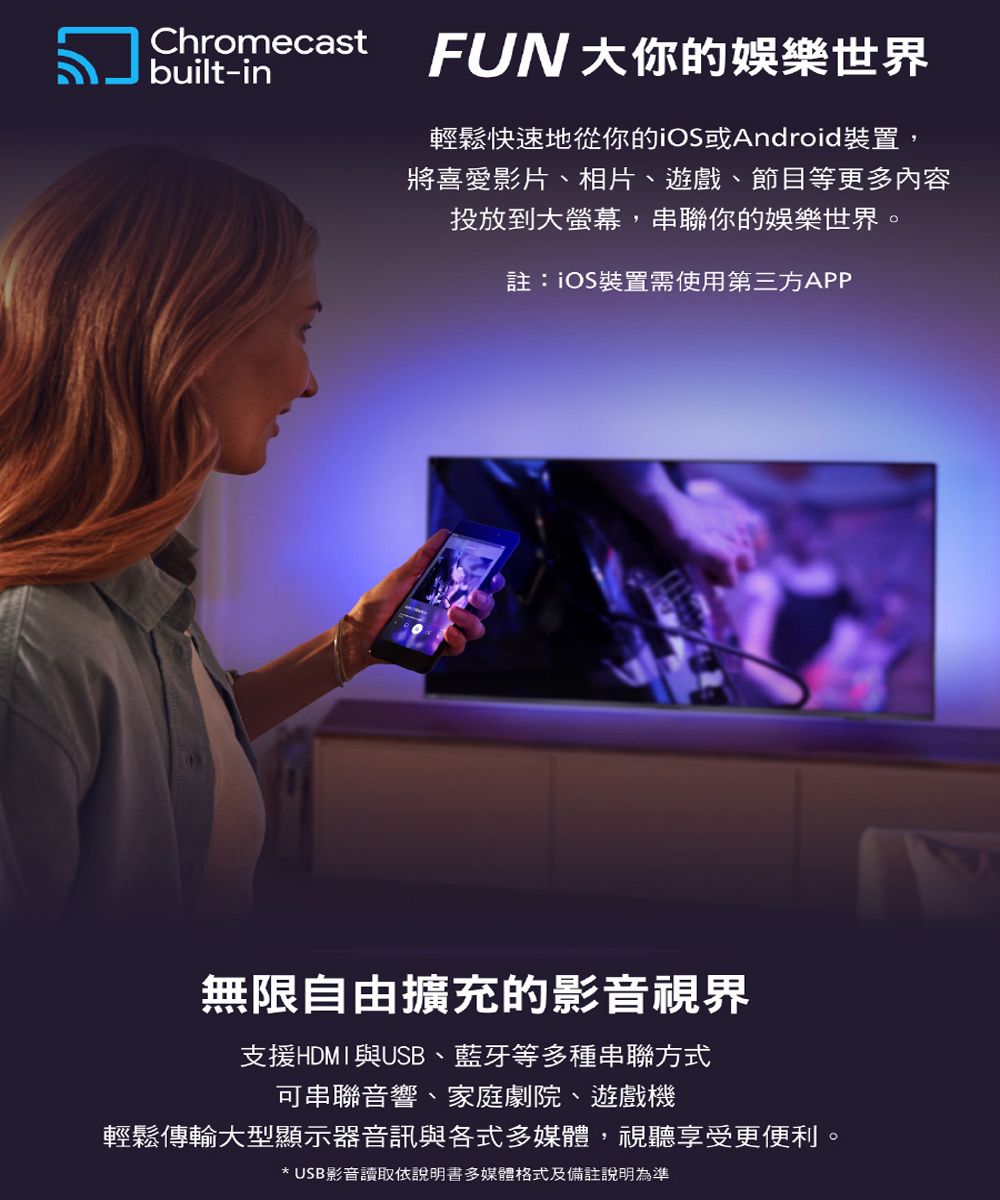 Chromecastbuilt-inFUN 大你的娛樂世界輕鬆快速地從你的iOS或Android裝置,將喜愛影片、相片、遊戲、節目等更多內容投放到大,串聯你的娛樂世界。註:iOS裝置需使用第三方APP無限自由擴充的影音視界支援HDMI與USB、藍牙等多種串聯方式可串聯音響、家庭劇院、遊戲機輕鬆傳輸大型顯示器音訊與各式多媒體,視聽享受更便利。* USB影音讀取依說明書多媒體格式及備註說明為準