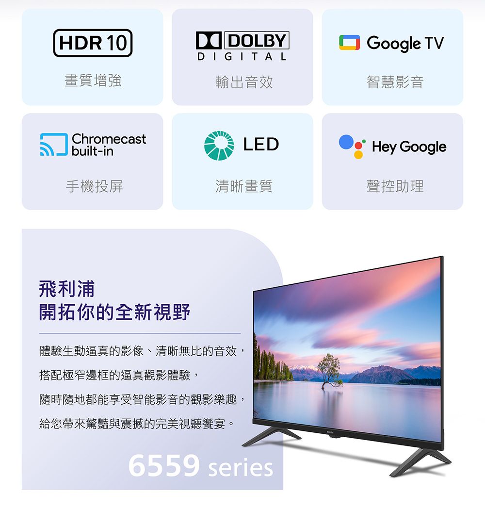 HDR 10DIGITALGoogle TV畫質增強輸出音效智慧影音Chromecastbuilt-inLEDHey Google手機投屏清晰畫質聲控助理飛利浦開拓你的全新視野體驗生動逼真的影像、清晰無比的音效,搭配極窄邊框的逼真觀影體驗,隨時隨地都能享受智能影音的觀影樂趣,給您帶來驚豔與震撼的完美視聽饗宴。6559 series