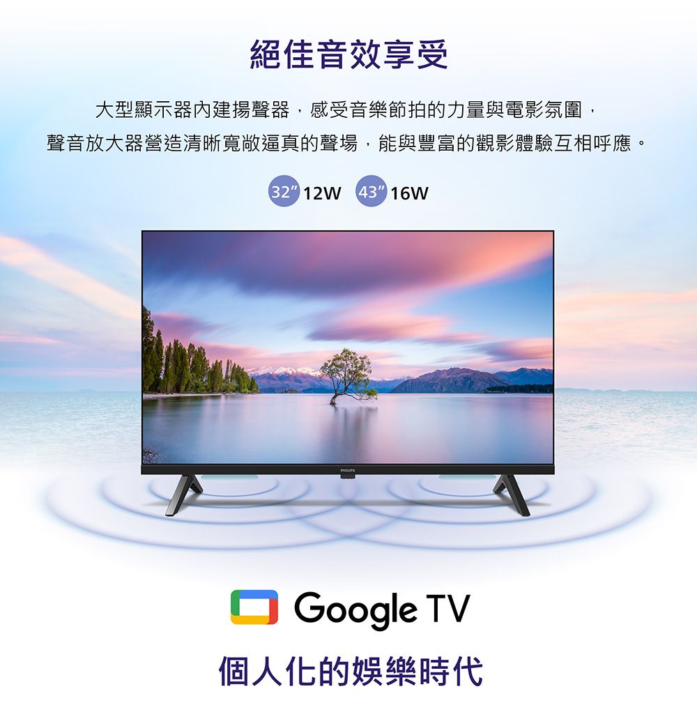 絕佳音效享受大型顯示器內建揚聲器,感受音樂節拍的力量與電影氛圍,聲音放大器營造清晰寬敞逼真的聲場,能與豐富的觀影體驗互相呼應。32 12W 43 16WGoogle TV個人化的娛樂時代