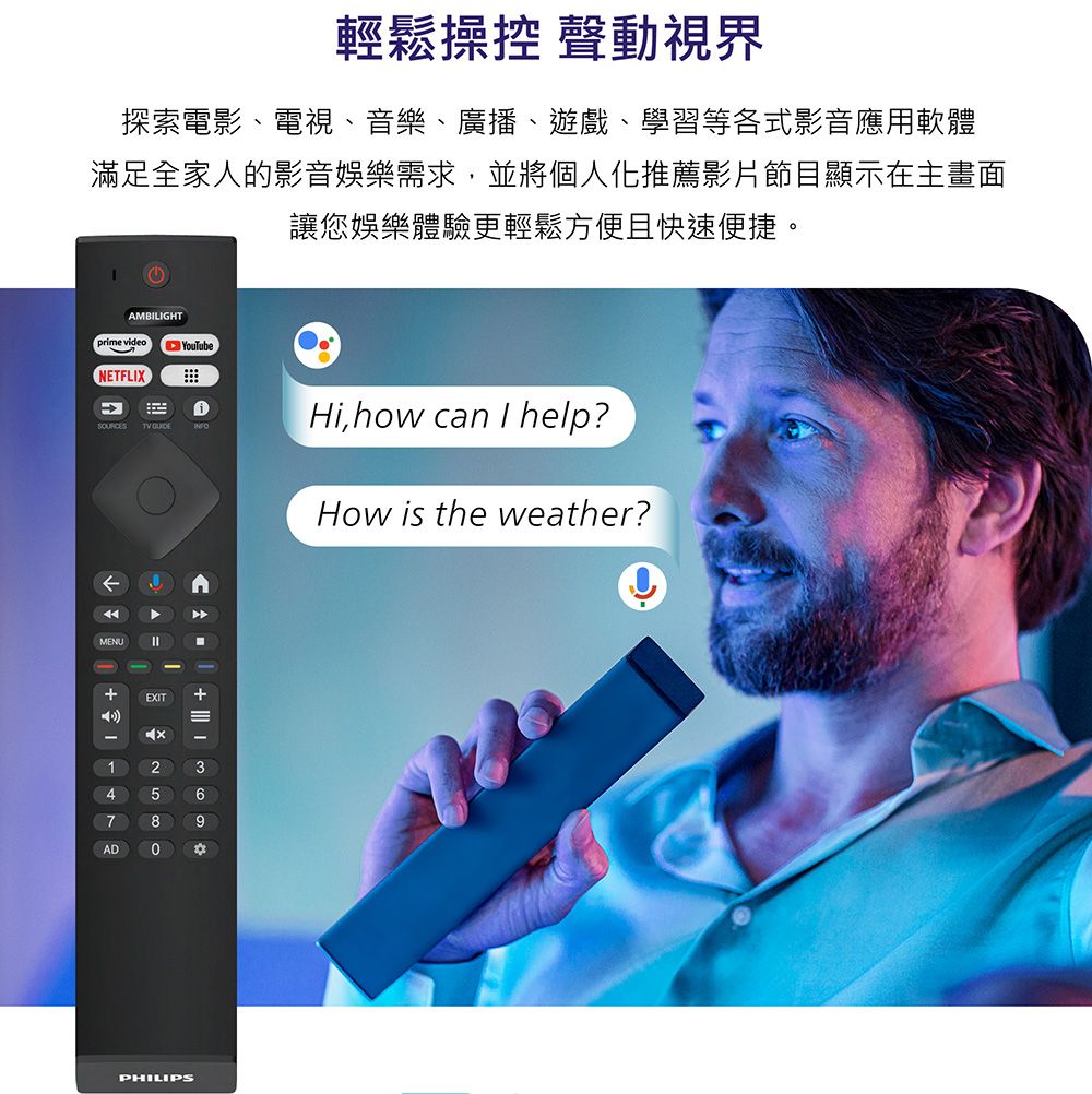 輕鬆操控 聲動視界探索電影、電視、音樂、廣播、遊戲、學習等各式影音應用軟體滿足全家人的影音娛樂需求,並將個人化推薦影片節目顯示在主畫面讓您娛樂體驗更輕鬆方便且快速便捷。TV INFOHi,how ca I help?AMBILIGHTprime videoNETFLIXYouTubeMENU nEXIT  How is the weather?369PHILIPS
