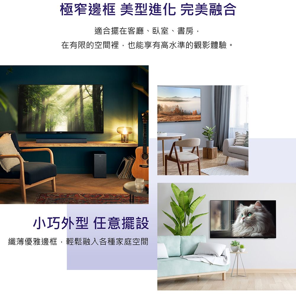 極窄邊框 美型進化 完美融合適合擺在客廳臥室、書房、在有限的空間裡,也能享有高水準的觀影體驗。小巧外型 任意擺設纖薄優雅邊框,輕鬆融入各種家庭空間
