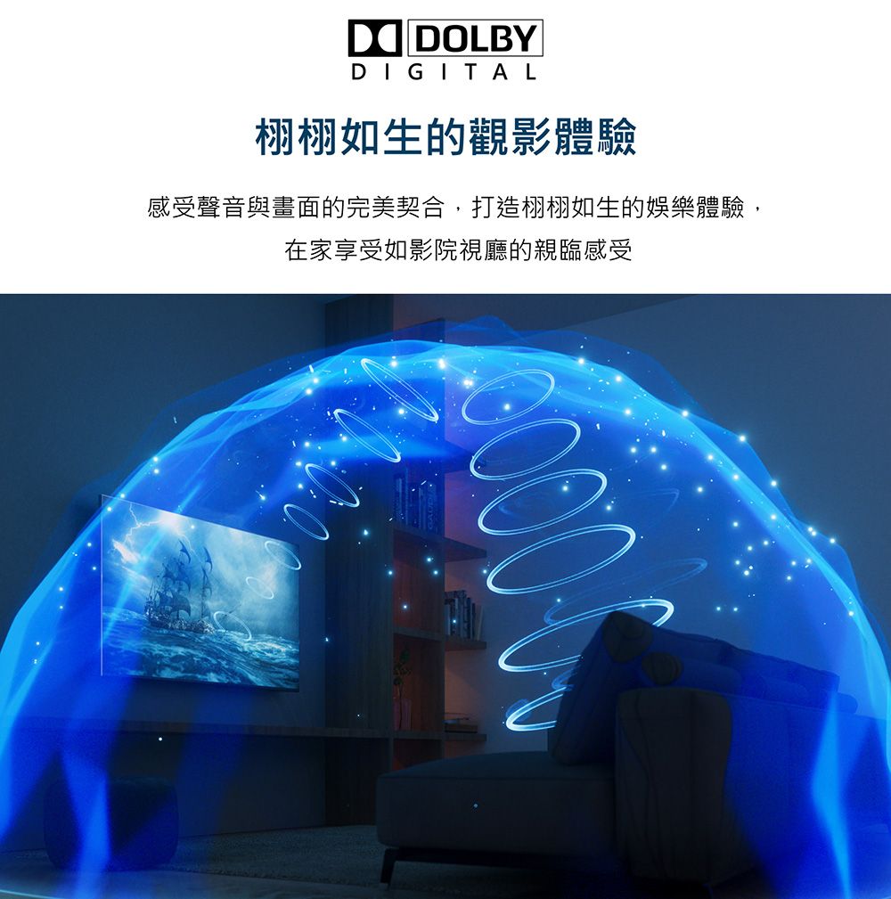 DOLBYDIGITAL栩栩如生的觀影體驗感受聲音與畫面的完美契合,打造栩栩如生的娛樂體驗,在家享受如影院視廳的親臨感受