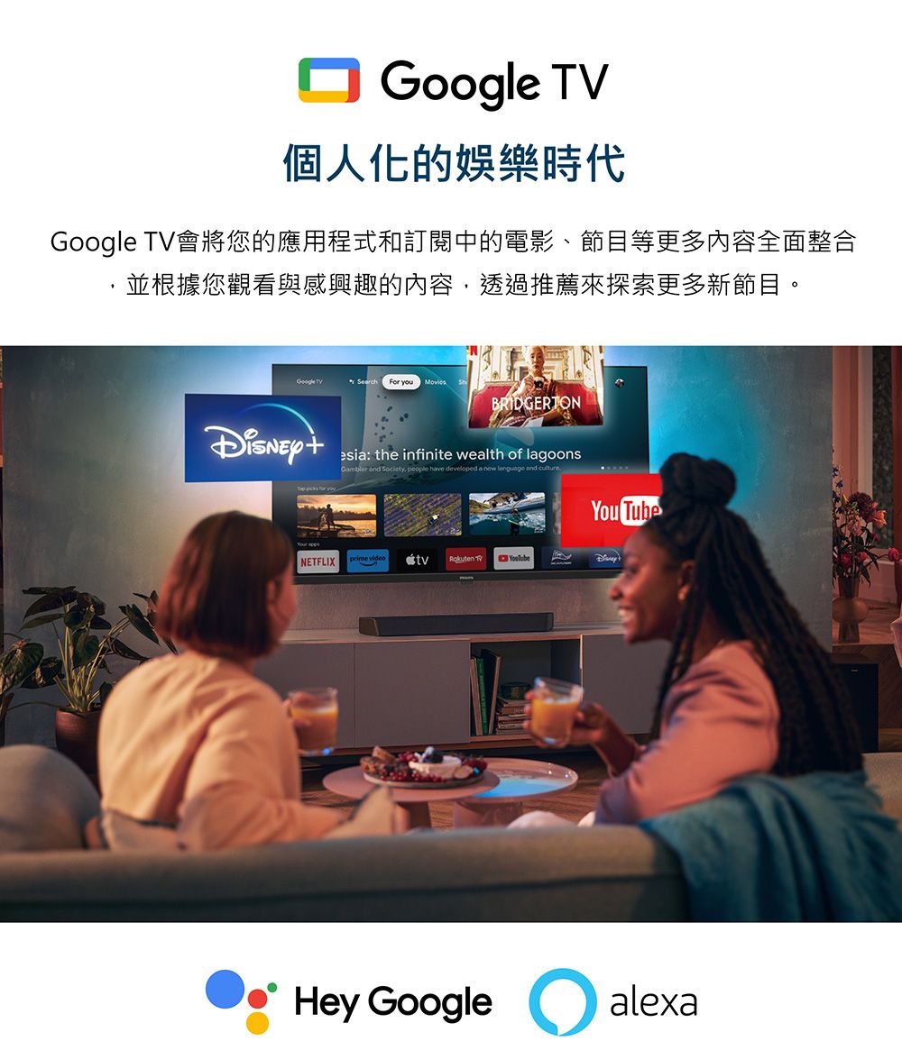 個人化的娛樂時代Google 會將您的應用程式和訂閱中的電影、節目等更多內容全面整合並根據您觀看與感興趣的內容,透過推薦來探索更多新節目。Google TVFor  BRIDGERTON picks  youesia: the infinite wealth of lagoons  , people have developed a new language and NETFLIXprime videoRakuten TVYou TubeHey Google alexa