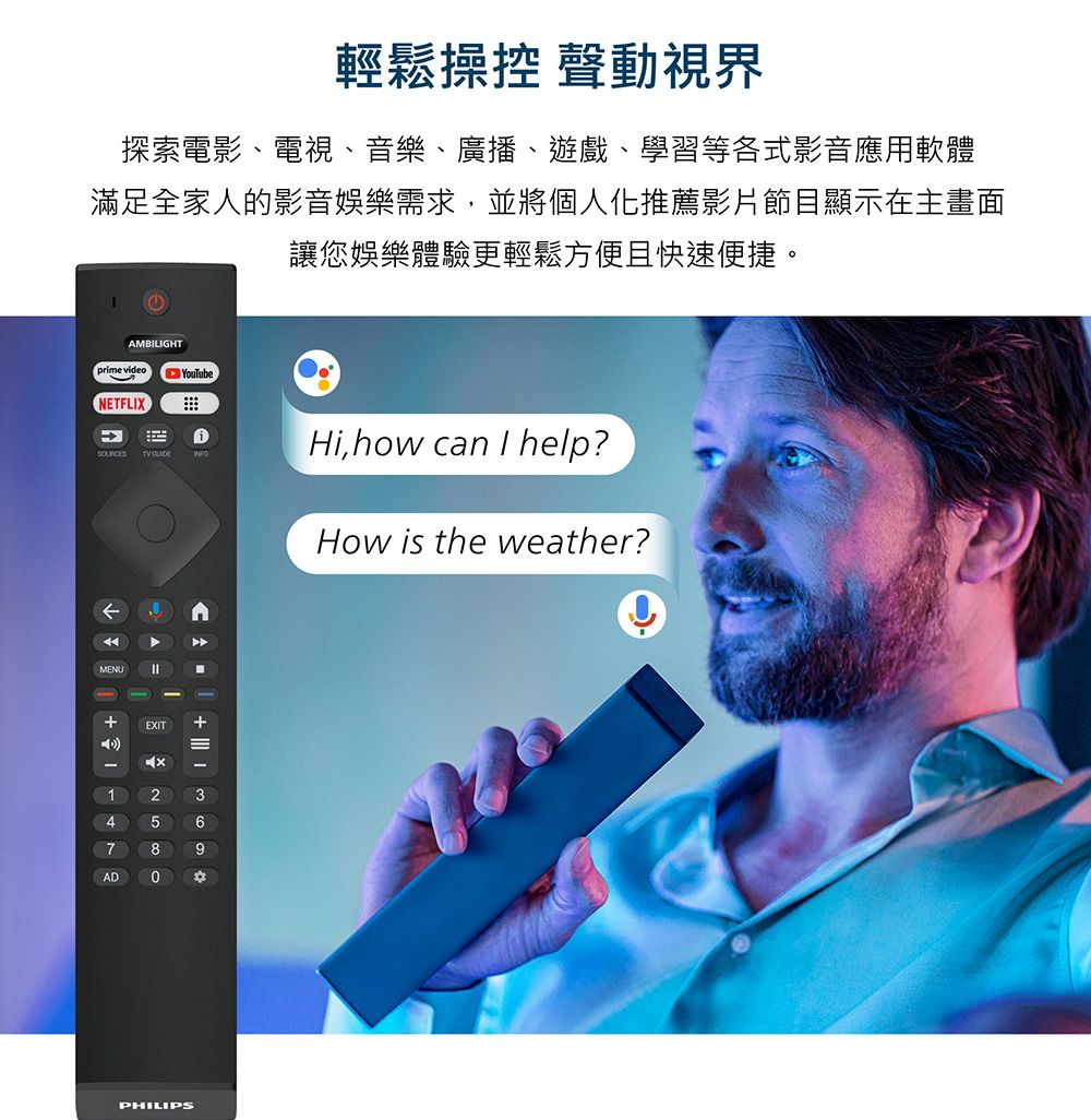 輕鬆操控 聲動視界探索電影、電視、音樂、廣播、遊戲、學習等各式影音應用軟體滿足全家人的影音娛樂需求,並將個人化推薦影片節目顯示在主畫面讓您娛樂體驗更輕鬆方便且快速便捷。YouTubeAMBILIGHTprime videoNETFLIX MENU+EXIT9-147ADHi,how can I help?How is the weather?PHILIPS