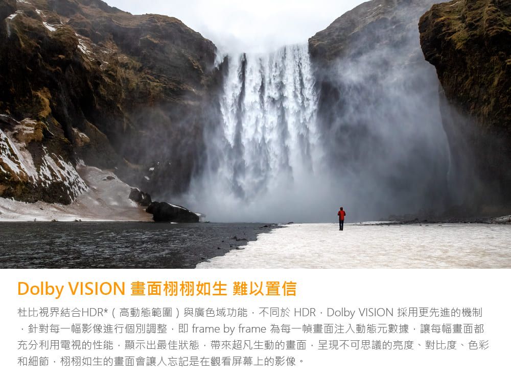 Dolby VISION 畫面栩栩如生 難以置信杜比視界結合HDR* ( 高動態範圍 )與廣色域功能不同於 HDRDolby VISION 採用更先進的機制針對每一幅影像進行個別調整 frame by frame 為每一幀畫面注入動態元數據讓每幅畫面都充分利用電視的性能,顯示出最佳狀態,帶來超凡生動的畫面,呈現不可思議的亮度、對比度、色彩和細節,栩栩如生的畫面會讓人忘記是在觀看屏幕上的影像。