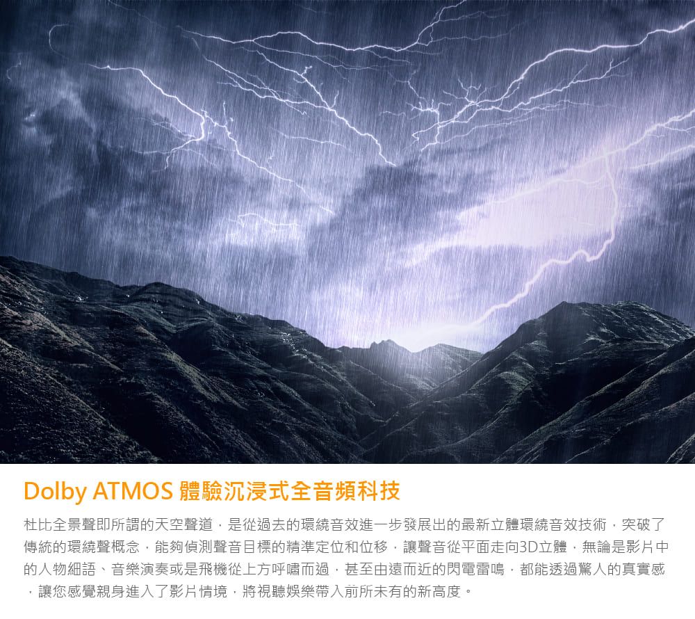 Dolby ATMOS 體驗沉浸式全音頻科技杜比全景聲即所謂的天空聲道是從過去的環繞音效進一步發展出的最新立體環繞音效技術突破了傳統的環繞聲概念,能夠偵測聲音目標的精準定位和位移,讓聲音從平面走向3D立體,無論是影片中的人物細語、音樂演奏或是飛機從上方呼嘯而過,甚至由遠而近的閃電雷鳴,都能透過驚人的真實感讓您感覺親身進入了影片情境,將視聽娛樂帶入前所未有的新高度。