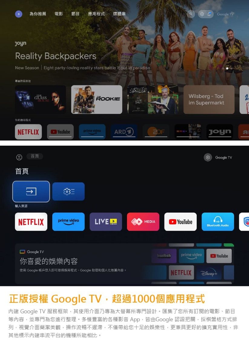 為你薦 電影節目應用媒體庫Reality BackpackersNew Season Eight party-loving reality stars battle it out in paradise專屬推你的程式ROOKIENETFLIXYouTubeprime videoARD首頁首頁輸入來源NETFLIXprime videoLIVEGoogle TV你喜愛的娛樂內容使用 Google 帳戶登入即可取得應用程式Google 助理和個人化推薦內容。Google TVWilsberg - Todim SupermarktJoynaGoogle TVMEDIA YouTubeBluetooth Audioprime videoYouTubeNETFLIX正版授權 Google TV超過1000個應用程式 Google TV 服務框架其使用介面乃專為大螢幕所專門設計。匯集了您所有訂閱的電影、節目等內容並專門為您進行整理。多樣豐富的各種影音 App,皆由Google 認證把關,採格方式排視覺介面簡潔美觀,操作流暢不遲滯,不僅帶給您十足的娛樂性,更兼具更好的擴充實用性,非其他標示內建串流平台的機種所能相比。