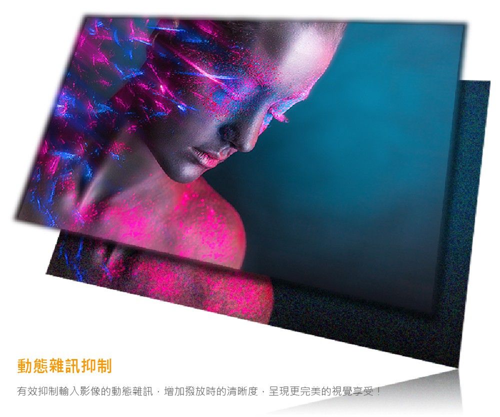 動態雜訊抑制有效抑制輸入影像的動態雜訊,增加撥放時的清晰度,呈現更完美的視覺享受!