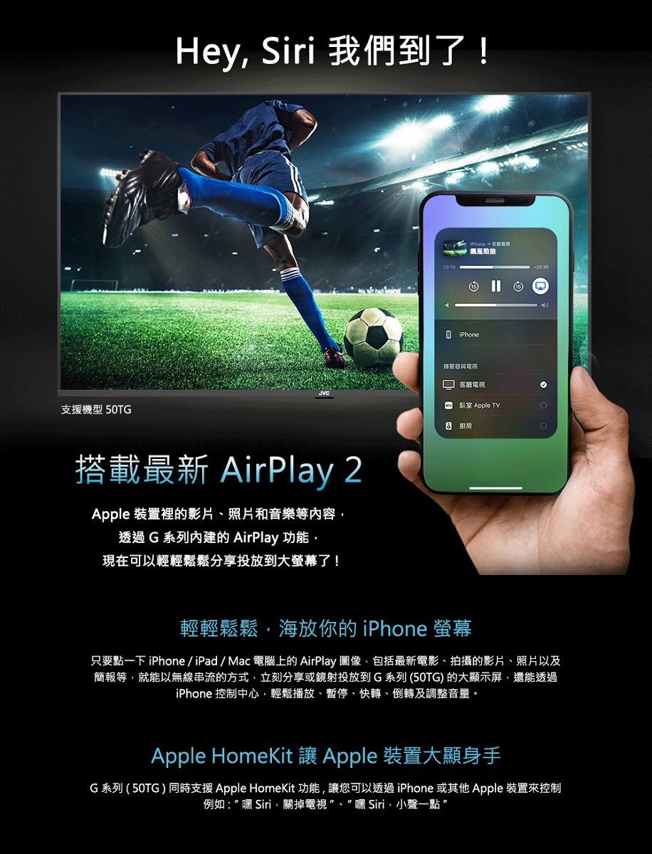 支援機型 50TGHey Siri 我們到了!搭載最新 AirPlay 2Apple 裝置裡的影片、照片和音樂等內容透過G系列內建的AirPlay 功能現在可以輕輕鬆鬆分享投放到大螢幕了!Phone  15揚聲器與電視客廳電視臥室 Apple TV 輕輕鬆鬆海放你的 iPhone 螢幕只要點一下 iPhone/iPad/Mac電腦上的AirPlay 圖像,包括最新電影、拍攝的影片、照片以及簡報等,就能以無線串流的方式,立刻分享或鏡射投放到G系列(50TG) 的大顯示屏,還能透過iPhone 控制中心,輕鬆播放、暫停、快轉、倒轉及調整音量Apple HomeKit  Apple 裝置大顯身手G系列(50TG)同時支援Apple HomeKit功能,讓您可以透過iPhone 或其他Apple 裝置來控制例如:嘿Siri,關掉電視、嘿Siri小聲一點