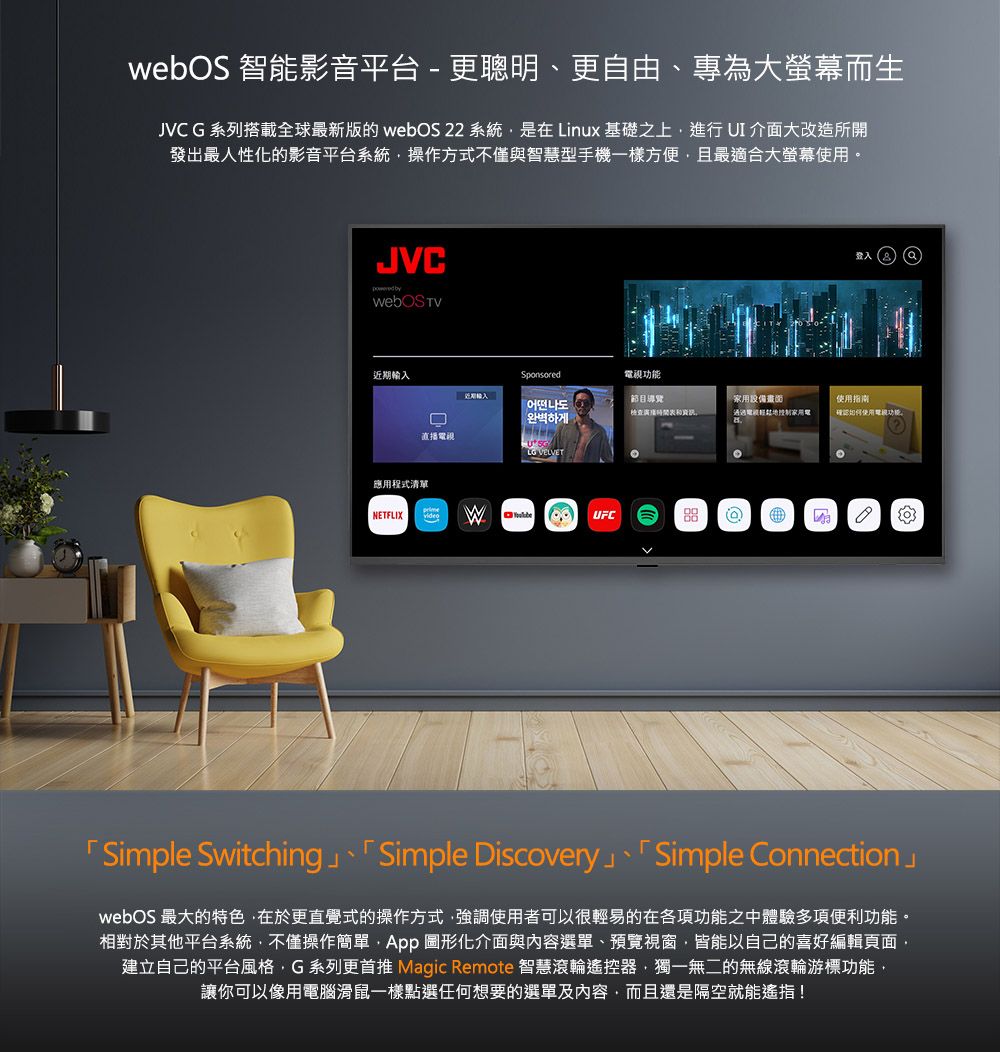 webOS 智能影音平台 - 更聰明、更自由、專為大螢幕而生JVCG系列搭載全球最新版的 webOS 22 系統是在Linux 基礎之上進行 UI介面大改造所開發出最人性化的影音平台系統操作方式不僅與智慧型手機一樣方便且最適合大螢幕使用。JVC by近期輸入Sponsored視節目導覽어떤나도완벽하게用設備電家使用使用功能直播電視 VELVET應用程式清單NETFLIXvideoWUFC「Simple Switching 、「 Simple Discovery」、「Simple Connection」webOS 最大的特色在於更直覺式的操作方式強調使用者可以很輕易的在各項功能之中體驗多項便利功能。相對於其他平台系統不僅操作簡單 圖形化介面與內容選單、預覽視窗皆能以自己的喜好編輯頁面,建立自己的平台風格,G系列更首推 Magic Remote 智慧滾輪遙控器,獨一無二的無線滾輪游標功能,讓你可以像用電腦滑鼠一樣點選任何想要的選單及內容,而且還是隔空就能遙指!