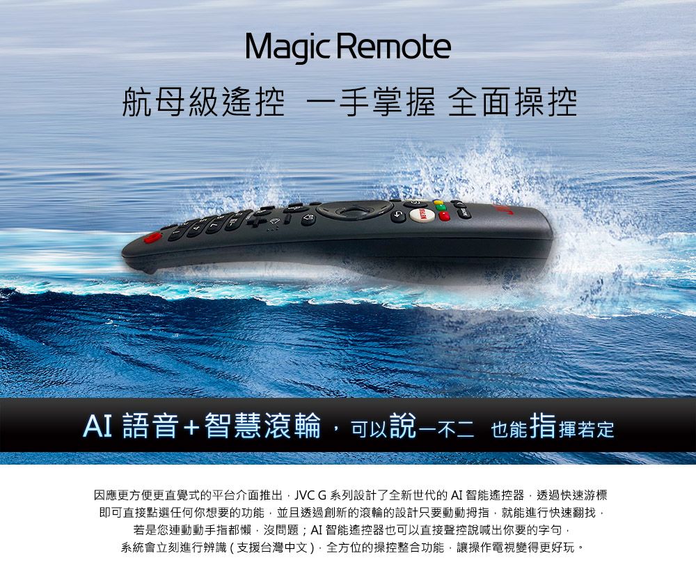 Magic Remote航母級遙控 一手掌握 全面操控AI語音+智慧滾輪可以 也能指揮若定因應更方便更直覺式的平台推出JVCG系列設計了全新世代的AI 智能遙控器透過快速游標即可直接點選任何你想要的功能並且透過創新的滾輪的設計只要動動拇指,就能進行快速翻找,若是您連動動手指都懶,沒問題;AI智能遙控器也可以直接聲控說喊出你要的字句,系統會立刻進行辨識(支援台灣中文)全方位的操控整合功能,讓操作電視變得更好玩。