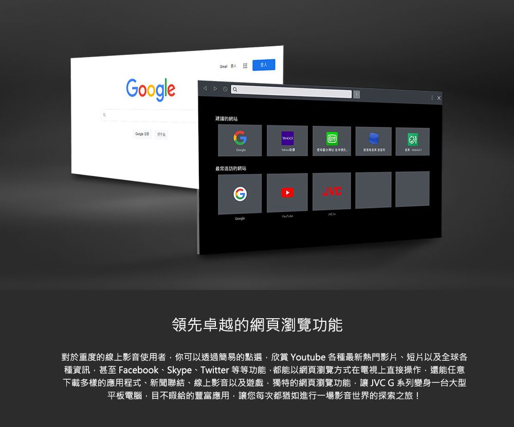 Google建議的網Google站 最常造訪的網站Google領先卓越的網頁瀏覽功能對於重度的線上影音使用者你可以透過簡易的點選欣賞 Youtube 各種最新熱門影片、短片以及全球各種資訊甚至 Facebook、Skype、Twitter等等功能,都能以網頁瀏覽方式在電視上直接操作,還能任意下載多樣的應用程式、新聞聯結、線上影音以及遊戲,獨特的網頁瀏覽功能,讓JVCG系列變身一台大型平板電腦,目不暇給的豐富應用,讓您每次都猶如進行一場影音世界的探索之旅!